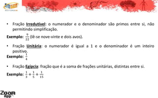 • Fração Irredutível: o numerador e o denominador são primos entre si, não
permitindo simplificação.
Exemplo:
9
22
(lê-se nove-vinte e dois avos).
• Fração Unitária: o numerador é igual a 1 e o denominador é um inteiro
positivo.
Exemplo:
1
4
• Fração Egípcia: fração que é a soma de frações unitárias, distintas entre si.
Exemplo:
1
3
+
1
5
+
1
15
 