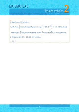 multiplicação e divisão de números racionais
ficha de trabalho
3.
4
O Marcelo tem 120 berlindes.
5 5 120
O Rafael tem dos berlindes do Marcelo, ou seja, 120 5 5 20 100 berlindes.
6 6 6
4 4 100
A Matilde tem dos berlindes do Rafael, ou seja, 100 4 4 20 80 berlindes.
5 5 5
Os
     
     
 
três juntos têm 120 100 80 300 berlindes.  
 C
 