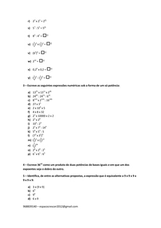 968839140 – espacocrescer2012@gmail.com
r) 22
x 25
= 2
s) 57
: 53
= 5
t) 82
: 42
= 
u) ( )3
x ( )3
= 
v) (63
)4
= 
w) 232
= 
x) 0,26
x 0,2 = 
y) ( )5
: ( )5
= 
3 – Escreve as seguintes expressões numéricas sob a forma de um só potência:
a) 1325
x 1311
x 236
b) 2482
: 2451
: 631
c) 8123
x 2123
: 16105
d) 27 x 35
e) 2 x 104
x 5
f) 4 x 8 x 32
g) 22
x 10000 x 2 x 2
h) 25
x 28
i) 103
: 23
j) 25
x 75
: 144
k) 58
x 54
: 5
l) (72
x 32
)4
m) ( )3
x ( )12
n) ( )34
o) 28
x 28
: 25
p) 67
x 62
: 63
4 – Escreve 3612
como um produto de duas potências de bases iguais e em que um dos
expoentes seja o dobro do outro.
5 – Identifica, de entre as alternativas propostas, a expressão que é equivalente a 9 x 9 x 9 x
9 x 9 x 9:
a) 3 x (9 x 9)
b) 69
c) 96
d) 6 x 9
 