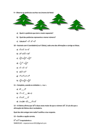 968839140 – espacocrescer2012@gmail.com
9 – Observa as potências escritas nas árvores de Natal.
a) Qual é a potência que tem o maior expoente?
b) Qual das potências representa o menor número?
c) Calcula 42
– 33
: 32
+ 24
10 – Assinala com V (verdadeiro) ou F (falso), cada uma das afirmações e corrige as falsas.
a) 58
x 54
: 5 = 57
b) (72
x 32
)4
= 218
c) ( )3
x ( )12
= ( )15
d) = ( )12
e) 37
– 27
= 17
f) (57
)3
= 521
g) 74
x 73
x 7 = 78
h) ( )6
x ( )2
= ( )12
11 – Completa, usando os símbolos >, < ou =.
a) 82
___ 28
b) 72
+ 12
___ 49 + 2
c) 52
x 53
___ 55
d) 2 x (30 – 22
) ___ 32
x 22
12 – A Fátima afirma que 106
é duas vezes maior do que o número 103
. O Luís diz que a
afirmação da Fátima não é verdadeira.
Qual dos dois amigos tem razão? Justifica a tua resposta.
13 – Escolhe a opção correta.
522
x 510
é equivalente a:
42
33
32
24
 
