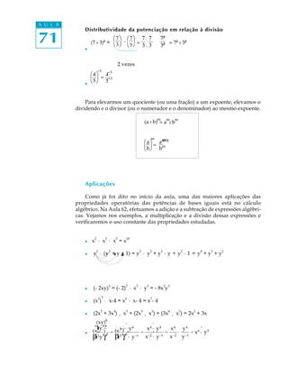 A U L A
              Distributividade da potenciação em relação à divisão

71            l
                             æ7ö æ7ö 7 . 7
                  (7 : 3)² = è3 ø . è3 ø =
                                           3.3
                                                                    7²
                                                                    3² = 7² : 3²


                                         2 vezes
                       -3
                  æ4ö 4-3
                      = -3
              l
                  è5 ø 5


              Para elevarmos um quociente (ou uma fração) a um expoente, elevamos o
          dividendo e o divisor (ou o numerador e o denominador) ao mesmo expoente.
                                                                    m        m    m
                                                           (a : b) = a : b


                                                                mou
                                                           æaö am
                                                              = m
                                                           èbø b




              Aplicações

              Como já foi dito no início da aula, uma das maiores aplicações das
          propriedades operatórias das potências de bases iguais está no cálculo
          algébrico. Na Aula 62, efetuamos a adição e a subtração de expressões algébri-
          cas. Vejamos nos exemplos, a multiplicação e a divisão dessas expressões e
          verificaremos o uso constante das propriedades estudadas.


                   2         3       5      10
              l   x · x · x =x
                       2         2                     2        2       2             2   4   3   2
              l    y · (y + y + 1) = y · y + y · y + y · 1 = y + y + y




                                 3          3      3        3               3 3
              l    (- 2xy) = (- 2) · x · y = - 8x y
                       2 3                  6                   7
              l    (x ) · x-4 = x · x- 4 = x - 4

              l    (2x5 + 3x4) ¸ x3 = (2x5 ¸ x3) + (3x4 ¸ x3) = 2x2 + 3x
                    (xy)44        .            .
                   β γ = (x x)4-· . y 4 = x 4 ·. y 4 = x 4 · y 4 = x6 ·. y 5
                    xy -
                  (x- )
                  β 2 y γ-1 β 2 γ-1 · y -1 x-2 · y -1 x-2 y -1
              l
                   x        x
 