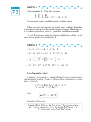 A U L A      EXEMPLO 1


72
                                                   2
             Podemos calcular (2 + 3) de duas maneiras:

                             (2 + 3)2 = 52 = 25
                                    2    2              2
                             (2 + 3) = 2 + 2 . 2 . 3 + 3 = 4 + 12 + 9 = 25

             Encontramos o mesmo resultado nos dois caminhos usados.


               É claro que, nesse exemplo, não faz sentido usar a conclusão do produto
          notável, pois, como os termos da soma são números, podemos achar diretamen-
          te o resultado, somando os números e elevando o resultado ao quadrado.

             No caso de uma soma algébrica, é impossível efetuar a adição, e então
          temos de usar a regra do produto notável.



             EXEMPLO 2
                         2           2                     2       2
             l    (x + 1) = x + 2 . x . 1 + 1 = x + 2x + 1
                             2               2                             2           2
             l    (3x + 4) = (3x) + 2 ·. (3x) ·. 4 + 4 = 9x + 24x + 16

                  Φ + yΙ = æxxöΙ + 2·. æxöΙ.· y + y 2 = x2 + xy + y 2
                  æxx ö    Φ 2
                                       Φx
                                             2

             l
                  Η øΚ è22øΚ è2øΚ
                  è22      Η           Η2               4

                    2            2       2 2           2                       2       4   2       2
             l    (a + 3b) = (a ) + 2 · a · 3b + (3b) = a + 6a b + 9b



             Segundo produto notável

              O segundo produto notável é o quadrado da diferença entre dois termos
          e é praticamente igual ao primeiro produto, sendo a única diferença o sinal.
          Vamos calculá-lo:
                                         2                             2                       2
                             (a - b) = (a - b) (a - b) = a - ab - ba + (- b) =
                             = a2 - ab - ab + b2 = a2 - 2ab + b2


             Logo:
                                                   2           2                   2
                                             (a - b) = a - 2ab + b


             que pode ser lido assim:

                 O quadrado da diferença d e dois termos é igual ao quadrado
                  do 1º termo, menos duas vezes o produto do 1º termo pelo
                             2º termo, mais o quadrado do 2º termo.
 