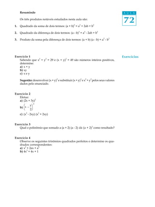 Resumindo                                                                               A U L A

     Os três produtos notáveis estudados nesta aula são:
                                                 2       2                   2
                                                                                             72
1.   Quadrado da soma de dois termos: (a + b) = a + 2ab + b
                                                     2           2               2
2.   Quadrado da diferença de dois termos: (a - b) = a - 2ab + b
                                                                                     2   2
3.   Produto da soma pela diferença de dois termos: (a + b) (a - b) = a - b




Exercício 1
                2   2              2
                                                                                             Exercícios
   Sabendo que x + y = 29 e (x + y) = 49 são números inteiros positivos,
   determine:
   a) x + y
   b) xy
   c) x e y
                                  2                          2       2   2
     Sugestão: desenvolver (x + y) e substituir (x + y) e x + y pelos seus valores
     dados pelo enunciado.


Exercício 2
   Efetue:
                2
   a) (2x + 3y)
        Φ yöΙ
        æ
     b) Γ - ϑ
         xx
               2


        Η 2øΚ
        è
         2          2
     c) (x - 2xy) (x + 2xy)


Exercício 3
   Qual o polinômio que somado a (a + 2) (a - 2) dá (a + 2)2 como resultado?


Exercício 4
   Observe os seguintes trinômios quadrados perfeitos e determine os qua-
   drados correspondentes:
   a) x2 + 2ax + a2
         2
   b) 4x + 4x + 1
 