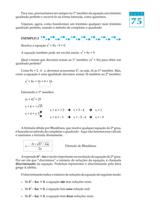 Para isso, precisaríamos ter sempre no 1º membro da equação um trinômio        A U L A
quadrado perfeito e escrevê-lo na forma fatorada, como queremos.

   Vejamos, agora, como transformar um trinômio qualquer num trinômio             75
quadrado perfeito, usando o método de completar o quadrado.


    EXEMPLO 2
                           2
    Resolva a equação x + 8x - 9 = 0.
                                                   2
    A equação também pode ser escrita assim: x + 8x = 9
                                                           2
   Qual o termo que devemos somar ao 1º membro, (x + 8x) para obter um
quadrado perfeito?
                                               2
   Como 8x = 2 . 4 . x, devemos acrescentar 4 , ou seja, 16 ao 1º membro. Mas,
como a equação é uma igualdade devemos somar 16 também ao 2º membro:
         2
        x + 8x + 16 = 9 + 16


    Fatorando o 1º membro:
                 2
        (x + 4) = 25

        x + 4 = ± 25
                               x+4=+5    è x=5-4       è x=1
        x + 4 = + 5ì
                   î           x+4=-5    è x=-5-4      è x=-9


    A fórmula obtida por Bhaskhara, que resolve qualquer equação do 2º grau,
é baseada no método de completar o quadrado. Aqui não faremos esse cálculo
e usaremos a fórmula diretamente.

             - b ± b 2 - 4ac
        x=                              Fórmula de Bhaskhara
                     2a

    A expressão b2 - 4ac é muito importante na resolução da equação do 2º grau.
Por ser ela que “discrimina” o número de soluções da equação, é chamada
discriminante da equação. Podemos representar o discriminante pela letra
grega D (delta).

    O discriminante indica o número de soluções da equação do seguinte modo:
             2
    l   Se b - 4ac < 0, a equação não tem soluções reais.

    l   Se b2 - 4ac = 0, a equação tem uma solução real.
             2
    l   Se b - 4ac > 0, a equação tem duas soluções reais.
 