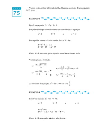 A U L A       Vamos, então, aplicar a fórmula de Bhaskhara na resolução de uma equação
          do 2º grau.

75
             EXEMPLO 3


                                       2
             Resolva a equação 2x + 5x - 3 = 0.

             Em primeiro lugar identificaremos os coeficientes da equação:

                        a=2                b= 5             e         c=-3


                                                                2
             Em seguida, vamos calcular o valor de D = b - 4ac:
                                2
                        D = 5 - 4 . 2 . (- 3)
                        D = 25 + 24 ® D = 49


             Como D > 0, sabemos que a equação tem duas soluções reais.


             Vamos aplicar a fórmula:

                     - b ± b 2 - 4ac
                x=
                           2a                            -5 - 7 -12
                                                  x1 =         =    _ x1 = -3
                                                                    ®
                                                           4     4
                                    ì
                     -5 ± 49 -5 ± 7
                x=          =                            -5 + 7 2       1
                       2· 2    4    î             x2 =         = _ x2 =
                                                                  ®
                                                           4    4       2


                                           2                        1
             As soluções da equação 2x + 5x - 3 = 0 são -3 e          .
                                                                    2



             EXEMPLO 4


                                       2
             Resolva a equação 2x + 5x + 4 = 0.

                        a=2                    b=5              e           c=4


                                2
                        D = b - 4ac
                            2
                        D= 5 - 4 . 2 . 4 = 25 - 32 ® D = - 7


             Como D < 0, a equação não tem solução real.
 