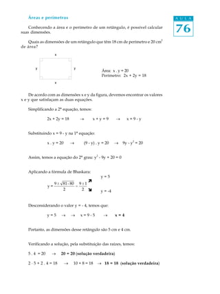 Áreas e perímetros                                                                 A U L A

    Conhecendo a área e o perímetro de um retângulo, é possível calcular
suas dimensões.                                                                       76
                                                                                  2
   Quais as dimensões de um retângulo que têm 18 cm de perímetro e 20 cm
de área?




                                                     Área: x . y = 20
                                                     Perímetro: 2x + 2y = 18



    De acordo com as dimensões x e y da figura, devemos encontrar os valores
x e y que satisfaçam as duas equações.

   Simplificando a 2ª equação, temos:

                2x + 2y = 18         ®         x+y=9          ®     x=9-y


   Substituindo x = 9 - y na 1ª equação:
                                                                       2
                x . y = 20       ®       (9 - y) . y = 20     ®   9y - y = 20


                                                 2
   Assim, temos a equação do 2º grau: y - 9y + 20 = 0


   Aplicando a fórmula de Bhaskara:
                                                     y=5
                                           ì
                     9 ± 81 - 80 9 ± 1
                y=              =
                         2         2 î               y = -4


   Desconsiderando o valor y = - 4, temos que:

                y=5     ®        ®   x=9-5            ®       x=4


   Portanto, as dimensões desse retângulo são 5 cm e 4 cm.


   Verificando a solução, pela substituição das raízes, temos:

   5 . 4 = 20     ®     20 = 20 (solução verdadeira)

   2 · 5 + 2 . 4 = 18        ®   10 + 8 = 18     ® 18 = 18 (solução verdadeira)
 