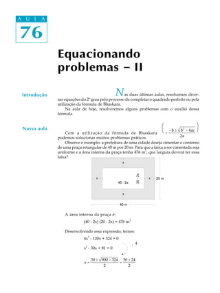 A UA U L A
     L A


76
 76

              Equacionando
              problemas - II

 Introdução                                    N   as duas últimas aulas, resolvemos diver-
              sas equações do 2º grau pelo processo de completar o quadrado perfeito ou pela
              utilização da fórmula de Bhaskara.
                   Na aula de hoje, resolveremos alguns problemas com o auxílio dessa
              fórmula.

                                                                        æ                  ö
 Nossa aula                                                            Φ -b ±
                                                                       è          b - 4ac Ι
                                                                                   2
                                                                                          ø
                  Com a utilização da fórmula de Bhaskara              Γ=
                                                                       x                  ϑ ,
              podemos solucionar muitos problemas práticos.            Η          2a      Κ
                  Observe o exemplo: a prefeitura de uma cidade deseja cimentar o contorno
              de uma praça retangular de 40 m por 20 m. Para que a faixa a ser cimentada seja
              uniforme e a área interna da praça tenha 476 m2, que largura deverá ter essa
              faixa?




                  A área interna da praça é:
                                                          2
                            (40 - 2x) (20 - 2x) = 476 m

                  Desenvolvendo essa expressão, temos:
                            4x2 - 120x + 324 = 0
                                                              ¸ 4
                             2
                            x - 30x + 81 = 0

                                 30 ± 900 - 324 30 ± 24
                            x=                 =
                                       2           2
 