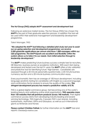 January 2019
The Hut Group (THG) adopts MAT80 assessment and development tool
Following an extensive market review, The Hut Group (THG) has chosen the
MAT80to be part of their graduate selection process. In addition the tool will
be used within their extensive management and leadership development
programme.
Talent Manager, THG:
“We adopted the MAT80 tool following a detailed pilot study last year to assist
our on-going selection and development programmes; we receive
2,000 graduate applications per annum and have 1,000 managers within our
L&D programme. The MAT80reports are excellent and flexibility within the
system allows us to tailor it to our needs- from initial selection through to
leadership development.”
The MAT80 makes predicting future business success a simple task for recruiters,
HR Directors, business owners or academic institutions. With each item being
developed and tested over the last 9+ years the MAT80 offers a fully validated
and predictive tool for identifying future ‘High Earners’. Candidates are
assessed through a 20 minute personality questionnaire, a 20 minute business
numeracy section and a 20 minute business communication essay.
Every psychometric item has an average of 100 hours development, including
language sensitivity testing for candidates with English as a second language,
and confirmatory factor analysis to ensure the quality of the scales. This
stringent development process has meant a predictive validity of 0.78.
THG is a global digital commerce group, fast becoming one of the world’s
leading beauty and wellbeing online retail organisations. THG operates more
than 160 websites that sell premium products across 140 markets. Their digital
commerce success stems from developing industry-leading and award-
winning technology, THG Ingenuity. It powers THG’s own brands, including
lookfantastic, MyProtein, ESPA and Glossybox, as well as such international
giants as Nintendo and Honda
Please contact Christian Pathak for further information on the MAT80 tool and
reports: Christian@e-metrixx.com
 