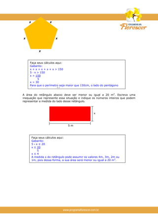 A área do retângulo abaixo deve ser menor ou igual a 20 m2
. Escreva uma
inequação que represente essa situação e indique os números inteiros que podem
representar a medida do lado desse retângulo.
5 m
x
Faça seus cálculos aqui:
Gabarito:
5 · x ≤ 20
x ≤ 20
5
x ≤ 4
A medida x do retângulo pode assumir os valores 4m, 3m, 2m ou
1m, pois dessa forma, a sua área será menor ou igual a 20 m2
.
Faça seus cálculos aqui:
Gabarito:
x + x + x + x + x > 150
5 · x > 150
x > 150
5
x > 30
Para que o perímetro seja maior que 150cm, o lado do pentágono
deve ser maior que 30 cm.
x x
x x
x
 
