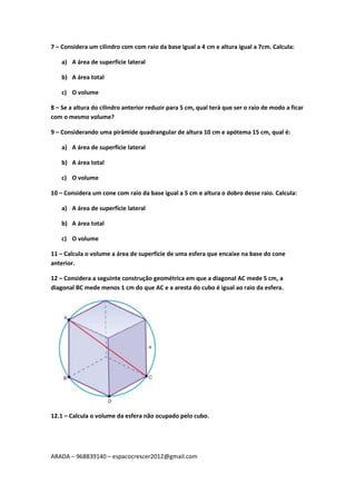 ARADA – 968839140 – espacocrescer2012@gmail.com
7 – Considera um cilindro com com raio da base igual a 4 cm e altura igual a 7cm. Calcula:
a) A área de superfície lateral
b) A área total
c) O volume
8 – Se a altura do cilindro anterior reduzir para 5 cm, qual terá que ser o raio de modo a ficar
com o mesmo volume?
9 – Considerando uma pirâmide quadrangular de altura 10 cm e apótema 15 cm, qual é:
a) A área de superfície lateral
b) A área total
c) O volume
10 – Considera um cone com raio da base igual a 5 cm e altura o dobro desse raio. Calcula:
a) A área de superfície lateral
b) A área total
c) O volume
11 – Calcula o volume a área de superfície de uma esfera que encaixe na base do cone
anterior.
12 – Considera a seguinte construção geométrica em que a diagonal AC mede 5 cm, a
diagonal BC mede menos 1 cm do que AC e a aresta do cubo é igual ao raio da esfera.
12.1 – Calcula o volume da esfera não ocupado pelo cubo.
 