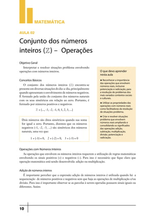 Matemática

AULA 02

Conjunto dos números
inteiros (Z) – Operações
Objetivo Geral
   Interpretar e resolver situações problema envolvendo
operações com números inteiros.                                    O que devo aprender
                                                                   nesta aula
Conceitos Básicos                                                  u Reconhecer a importância
                                                                   das operações que envolvem
   O conjunto dos números inteiros ( Z ) encontra-se               números reais, inclusive
presente em diversas situações do dia-a-dia, principalmente        potenciação e radiciação, para
quando apresentam o envolvimento de números negativos.             a resolução de problemas dos
                                                                   mais variados contextos sociais
É formado pela união do conjunto dos números naturais
                                                                   e culturais.
com os seus simétricos em relação ao zero. Portanto, é
                                                                   u Utilizar as propriedades das
formado por números positivos e negativos:
                                                                   operações com números reais
             Z = {..., -3, -2, -1, 0, 1, 2, 3, ...}                como facilitadoras da resolução
                                                                   de situações problema.
                                                                   u Criar e resolver situações
  Dois números são ditos simétricos quando sua soma                problema que envolvem
                                                                   números reais ampliando e
  for igual a zero. Portanto, dizemos que os números
                                                                   consolidando os significados
  negativos  (-1, -2, -3, ...) são simétricos dos números          das operações adição,
  naturais, uma vez que:                                           subtração, multiplicação,
                                                                   divisão, potenciação e
         1 + (-1) = 0,   2 + (-2) = 0,    3 + (-3) = 0             radiciação.



Operações com Números Inteiros
   As operações que envolvem os números inteiros requerem a utilização de regras matemáticas
envolvendo os sinais positivos (+) e negativos (–). Para isso é necessário que fique claro que
operação matemática está sendo desenvolvida: adição ou multiplicação.


Adição de números inteiros
   É importante perceber que a expressão adição de números inteiros é utilizada quando há a
sequenciação de números positivos e negativos sem que haja as operações de multiplicação e/ou
divisão. Para isso é importante observar se as parcelas à serem operadas possuem sinais iguais ou
diferentes. Assim:




10
 