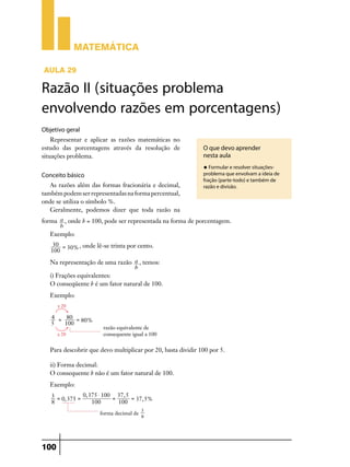 Matemática

Aula 29

Razão II (situações problema
envolvendo razões em porcentagens)
Objetivo geral
    Representar e aplicar as razões matemáticas no
estudo das porcentagens através da resolução de               O que devo aprender
situações problema.                                           nesta aula
                                                              u Formular e resolver situações-

Conceito básico                                               problema que envolvam a ideia de
                                                              fração (parte-todo) e também de
   As razões além das formas fracionária e decimal,           razão e divisão.
também podem ser representadas na forma percentual,
onde se utiliza o símbolo %.
   Geralmente, podemos dizer que toda razão na
forma a , onde b = 100, pode ser representada na forma de porcentagem.
      b
   Exemplo:
    30 =
         30% , onde lê-se trinta por cento.
   100

   Na representação de uma razão a , temos:
                                  b
   i) Frações equivalentes:
   O conseqüente b é um fator natural de 100.
   Exemplo:
      x 20

   4 = 80 =
            80%
   5   100
                       razão equivalente de
      x 20             consequente igual a 100


   Para descobrir que devo multiplicar por 20, basta dividir 100 por 5.

   ii) Forma decimal:
   O consequente b não é um fator natural de 100.
   Exemplo:
   3 =          0, 375 $ 100 37, 5
       0, 375 =             =      = 37, 5%
   8                100       100
                                         3
                      forma decimal de
                                         8




100
 