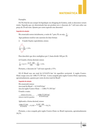 Matemática

   Exemplos
   01) No final de ano sempre há liquidação nos shopping de Goiânia, onde os descontos variam
muito. Suponha que em determinada loja um produto teve o desconto de 7 mil reais sobre um
preço de 20 mil reais. Quanto por cento equivale esse desconto?

Sugestão de solução:
   Do enunciado temos inicialmente, a razão de 7 para 20, ou seja, 7 .
                                                                   20
   Aqui podemos resolver este exercício de duas formas:
   i)	    Usando frações equivalentes, temos:
         x5

    7 = 35 =
             35%
    20 100
         x5


   Para descobrir que devo multiplicar por 5, basta dividir 100 por 20.

   ii) Usando a forma decimal, temos:
    7 =         0, 35 $ 100
        0, 35 =             = 35 = 35%
    20              100       100

   Portanto, o desconto de 7 mil reais equivale a 35%.

   02) O Brasil tem um total de 8.514.876 km2 de superfície territorial. A região Centro-
Oeste ocupa cerca de 1.606.371.505 km2. A área ocupada pela região Centro-Oeste representa,
aproximadamente, quantos por cento da área total do Brasil?
   Sugestão de solução:
   Do enunciado temos:
   área total do Brasil " 8.514.876 km2
   área da região Centro-Oeste " 1.606.371.505 km2
   Usando a razão:
         número de erros          1 606 371505 km2
                              "
   número total de questões         8 514 876 km2

   Aplicando a forma decimal, temos:
   1 606 371505            0, 182 $ 100
                - 0, 182 =              = 18, 2%
     8 514 876                 100

   Portanto, a área ocupada pela região Centro-Oeste no Brasil representa, aproximadamente
18,2%.




                                                                                       101
 
