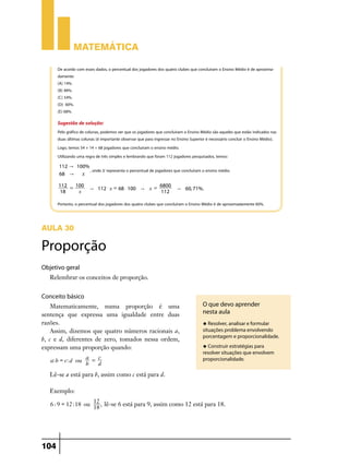 Matemática

      De acordo com esses dados, o percentual dos jogadores dos quatro clubes que concluíram o Ensino Médio é de aproxima-
      damente:
      (A) 14%.
      (B) 48%.
      (C) 54%.
      (D) 60%.
      (E) 68%.

      Sugestão de solução:
      Pelo gráfico de colunas, podemos ver que os jogadores que concluíram o Ensino Médio são aqueles que estão indicados nas
      duas últimas colunas (é importante observar que para ingressar no Ensino Superior é necessário concluir o Ensino Médio).
      Logo, temos 54 + 14 = 68 jogadores que concluíram o ensino médio.
      Utilizando uma regra de três simples e lembrando que foram 112 jogadores pesquisados, temos:
      112 " 100%
                 , onde x representa o percentual de jogadores que concluíram o ensino médio.
      68 "    x
      112 = 100                                   6800
                       " 112 $ x = 68 $ 100 " x =                      " 60, 71%.
      18     x                                    112

      Portanto, o percentual dos jogadores dos quatro clubes que concluíram o Ensino Médio é de aproximadamente 60%.



Aula 30

Proporção
Objetivo geral
   Relembrar os conceitos de proporção.


Conceito básico
    Matematicamente, numa proporção é uma                                            O que devo aprender
sentença que expressa uma igualdade entre duas                                       nesta aula
razões.                                                                              u Resolver, analisar e formular
    Assim, dizemos que quatro números racionais a,                                   situações problema envolvendo
                                                                                     porcentagem e proporcionalidade.
b, c e d, diferentes de zero, tomados nessa ordem,
expressam uma proporção quando:                                                      u Construir estratégias para
                                                                                     resolver situações que envolvem
                  a = c
   a: b = c: d ou                                                                    proporcionalidade.
                  b   d
   Lê-se a está para b, assim como c está para d.

   Exemplo:
                         12
   6 : 9 = 12 :18 ou        , lê-se 6 está para 9, assim como 12 está para 18.
                         18




104
 