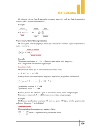 Matemática

   Os números a, b, c e d são denominados termos da proporção, onde a e d são denominados
extremos e b e c são denominados meios.
   Exemplo:

        extremos                 extremo             meio

                                            6 = 12
   6 : 9 = 12 : 18          ou
                                           19 18
         meios
                                  meio           extremo


Propriedade fundamental das proporções
  De modo geral, em toda proporção temos que o produto dos extremos é igual ao produto dos
meios e vice-versa.

                    produto dos extremos
   a = c
         ) a$d = b$c
   b d
                          produto dos meios

   Exemplo:
   Verifique se os números 3, 7, 12 e 28 formam, nessa ordem, uma proporção.
   Use a propriedade fundamental da proporção.
   Sugestão de solução:
   Do enunciado temos que os números estão em ordem, assim:

   a = 3, b = 7 c = 12 e d = 28
   Então podemos escrever a seguinte proporção, aplicando a propriedade fundamental:

   a = c               3 = 12
         + a$d = b$c "        + 3 $ 28 = 7 $ 12 "
   b d                 7 28

       produto dos extremos: 3 $ 28 = 84
   )
       produto dos meios: 7 $ 12 = 84

   Como o produto dos extremos é igual ao produto dos meios, temos uma proporção.
   Portanto, os números 3, 7, 12 e 28 formam, nessa ordem, uma proporção.

   Exemplos
   01) Em uma panificadora, para fazer 600 pães, são gastos 100 kg de farinha. Quantos pães
podem ser feitos com 25 kg de farinha?
   Sugestão de solução:
   Do enunciado, podemos escrever a seguinte relação:
   600      -      100 , onde x é a quantidade de pães a serem feitos.
    x       -       25




                                                                                       105
 