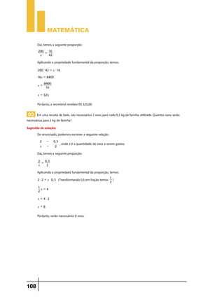 Matemática

       Daí, temos a seguinte proporção:
        200 = 16
         x    42

       Aplicando a propriedade fundamental da proporção, temos:
        200 $ 42 = x $ 16

       16x = 8400
           8400
        x=
            16

        x = 525

       Portanto, a secretária recebeu R$ 525,00.

 03 Em uma receita de bolo, são necessários 2 ovos para cada 0,5 kg de farinha utilizada. Quantos ovos serão
necessários para 2 kg de farinha?
Sugestão de solução:
       Do enunciado, podemos escrever a seguinte relação:
         2     -     0, 5
                            , onde x é a quantidade de ovos a serem gastos.
         x     -      2

       Daí, temos a seguinte proporção:
        2 = 0, 5
        x    2

       Aplicando a propriedade fundamental da proporção, temos:
        2 $ 2 = x $ 0, 5   (Transformando 0,5 em fração temos 1 )
                                                              2
        1 =
          x 4
        2

        x = 4$2

        x=8

       Portanto, serão necessários 8 ovos.




108
 