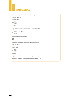 Matemática

  Aplicando a propriedade fundamental da proporção, temos:
  1000 $ a = 2300 $ 1

  1000a = 2300
         2300
      a=
         1000

      a = 2, 3

  Logo, distância a entre os eixos dianteiro e traseiro é de 2,3 m.

            100 cm   -   1m
      ii)
            160 cm   -    b

  Daí, temos a seguinte proporção:
      100 = 1
      160   b

  Aplicando a propriedade fundamental da proporção, temos:
  100 $ b = 160 $ 1

  100b = 160
         160
      b=
         100

      b = 1, 6

  Logo, a altura b, entre o solo e o encosto do piloto, é de 1,6 m.
  Portanto, as medidas a e b são, respectivamente, 2,3 m e 1,6 m.




110
 