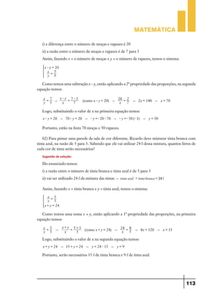 Matemática

   i) a diferença entre o número de moças e rapazes é 20
   ii) a razão entre o número de moças e rapazes é de 7 para 5
   Assim, fazendo x = o número de moças e y = o número de rapazes, temos o sistema:

       x - y = 20
   *     x =7             4
         y 5

   Como temos uma subtração x - y, então aplicando a 2ª propriedade das proporções, na segunda
equação temos:

    x =7   x-y 7-5                                    20 = 2
         "    =               (como x - y = 20) "            " 2x = 140 " x = 70
    y 5     x   7                                      x   7

   Logo, substituindo o valor de x na primeira equação temos:
   x - y = 20 " 70 - y = 20 " - y =- 20 - 70 " - y =- 50 (- 1) " y = 50

   Portanto, estão na festa 70 moças e 50 rapazes.

    02) Para pintar uma parede da sala de cor diferente, Ricardo deve misturar tinta branca com
tinta azul, na razão de 5 para 3. Sabendo que ele vai utilizar 24 l dessa mistura, quantos litros de
cada cor de tinta serão necessários?
   Sugestão de solução:
   Do enunciado temos:
   i) a razão entre o número de tinta branca e tinta azul é de 5 para 3
   ii) vai ser utilizado 24 l da mistura das tintas " tinta azul + tinta branca = 24 l

   Assim, fazendo x = tinta branca e y = tinta azul, temos o sistema:

         x =5
   *     y 3              4
       x + y = 24

   Como temos uma soma x + y, então aplicando a 1ª propriedade das proporções, na primeira
equação temos:

    x =5   x+y 5+3                     24 = 8
         "    =    (como x + y = 24) "        " 8x = 120 " x = 15
    y 3     x   5                       x   5

   Logo, substituindo o valor de x na segunda equação temos:
   x + y = 24 " 15 + y = 24 " y = 24 - 15 " y = 9

   Portanto, serão necessários 15 l de tinta branca e 9 l de tinta azul.




                                                                                              113
 