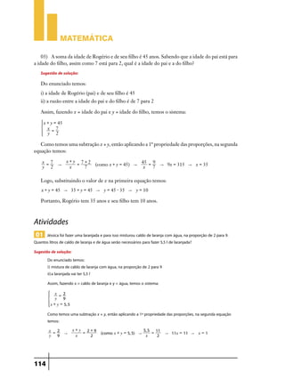 Matemática

    03)	 A soma da idade de Rogério e de seu filho é 45 anos. Sabendo que a idade do pai está para
a idade do filho, assim como 7 está para 2, qual é a idade do pai e a do filho?
    Sugestão de solução:
    Do enunciado temos:
    i) a idade de Rogério (pai) e de seu filho é 45
    ii) a razão entre a idade do pai e do filho é de 7 para 2

    Assim, fazendo x = idade do pai e y = idade do filho, temos o sistema:

        x + y = 45
    *     x =7                4
          y 2

   Como temos uma subtração x + y, então aplicando a 1ª propriedade das proporções, na segunda
equação temos:

    x =7   x+y 7+2                     45 = 9
         "    =    (como x + y = 45) "        " 9x = 315 " x = 35
    y 2     x   7                       x   7

    Logo, substituindo o valor de x na primeira equação temos:
    x + y = 45 " 35 + y = 45 " y = 45 - 35 " y = 10

    Portanto, Rogério tem 35 anos e seu filho tem 10 anos.



Atividades
 01 Jéssica foi fazer uma laranjada e para isso misturou caldo de laranja com água, na proporção de 2 para 9.
Quantos litros de caldo de laranja e de água serão necessários para fazer 5,5 l de laranjada?
Sugestão de solução:
       Do enunciado temos:
       i)	mistura de caldo de laranja com água, na proporção de 2 para 9
       ii)	a laranjada vai ter 5,5 l
          Assim, fazendo x = caldo de laranja e y = água, temos o sistema:
                 x = 2
          *      y   9            4
              x + y = 5, 5

          Como temos uma subtração x + y, então aplicando a 1ª propriedade das proporções, na segunda equação
          temos:
          x = 2              x+y 2+9                             5, 5 11
                      "         =       (como x + y = 5, 5) "        =       " 11x = 11 " x = 1
          y   9               x   2                               x    2




114
 