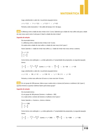 Matemática

       Logo, substituindo o valor de x na primeira equação temos:
        x + y = 5, 5 " 1 + y = 5, 5 " y = 5, 5 - 1 " y = 4, 5

       Portanto, serão necessários 1 l de caldo de laranja e 4,5 l de água.

 02 A diferença entre a idade de dois irmãos é de 12 anos. Sabendo que a idade do mais velho está para a idade
do mais novo, assim como 5 está para 3. Qual é a idade dos dois irmãos?
Sugestão de solução:
       Do enunciado temos:
       i)	a diferença entre a idade de dois irmãos é de 12 anos
       ii)	a razão entre a idade do mais velho e a idade do mais novo é de 5 para 3
       Assim, fazendo x = idade do irmão mais velho e y = idade do irmão mais novo, temos o sistema:
            x - y = 12
        *     x = 5          4
              y    3

       Como temos uma subtração x - y, então aplicando a 2ª propriedade das proporções, na segunda equação
       temos:
        x = 5             x-y 5-3                        12 = 2
                    "        =       (como x - y = 12) "                 " 2x = 60 " x = 30
        y 3                x   5                          x   5

       Logo, substituindo o valor de x na primeira equação temos:
        x - y = 12 " 30 - y = 12 " - y = 30 - 12 " - y = - 18 (- 1) " y = 18

       Portanto, o irmão mais velho tem 30 anos e o mais novo tem 18 anos.

 03 Em um grupo de 300 pessoas. Sabe-se que a razão entre o número de homens e mulheres é de 3 para 2,
quantos homens e quantas mulheres fazem parte desse grupo?
Sugestão de solução:
       Do enunciado temos:
       iii) um grupo de 300 pessoas (homens + mulheres = 300)
       iv) a razão entre o número de homens e mulheres é de 3 para 2
       Assim, fazendo x = homens e , temos o sistema:
            x + y = 300
        *      x = 3         4
               y    2

       Como temos uma subtração x + y, então aplicando a 1ª propriedade das proporções, na segunda equação
       temos:
        x = 3             x+y 3+2                                 300 = 5
                    "        =        (como x + y = 300) "                    " 5x = 900 " x = 180
        y 2                x   3                                   x    3




                                                                                                        115
 