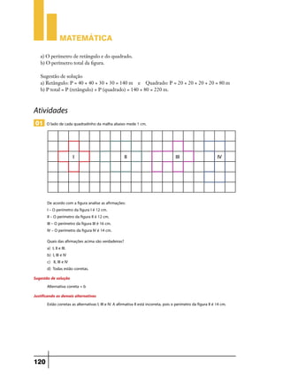 Matemática

    a) O perímetro de retângulo e do quadrado.
    b) O perímetro total da figura.

    Sugestão de solução
    a) Retângulo: P = 40 + 40 + 30 + 30 = 140 m e Quadrado: P = 20 + 20 + 20 + 20 = 80 m
    b) P total = P (retângulo) + P (quadrado) = 140 + 80 = 220 m.



Atividades
 01 O lado de cada quadradinho da malha abaixo mede 1 cm.




        De acordo com a figura analise as afirmações:
        I – O perímetro da figura I é 12 cm.
        II – O perímetro da figura II é 12 cm.
        III – O perímetro da figura III é 16 cm.
        IV – O perímetro da figura IV é 14 cm.
        Quais das afirmações acima são verdadeiras?
        a) I, II e III.
        b) I, III e IV
        c) II, III e IV
        d) Todas estão corretas.
Sugestão de solução
       Alternativa correta = b
Justificando as demais alternativas
         Estão corretas as alternativas I, III e IV. A afirmativa II está incorreta, pois o perímetro da figura II é 14 cm.




120
 