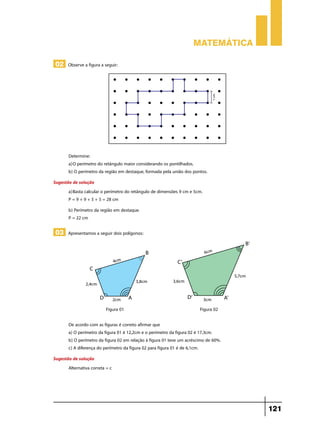 Matemática

 02 Observe a figura a seguir:




       Determine:
       a)	O perímetro do retângulo maior considerando os pontilhados.
       b) O perímetro da região em destaque, formada pela união dos pontos.
Sugestão de solução
       a)	Basta calcular o perímetro do retângulo de dimensões 9 cm e 5cm.
       P = 9 + 9 + 5 + 5 = 28 cm
       b) Perímetro da região em destaque.
       P = 22 cm

 03 Apresentamos a seguir dois polígonos:




                           Figura 01                                    Figura 02

       De acordo com as figuras é correto afirmar que
       a) O perímetro da figura 01 é 12,2cm e o perímetro da figura 02 é 17,3cm.
       b) O perímetro da figura 02 em relação à figura 01 teve um acréscimo de 60%.
       c) A diferença do perímetro da figura 02 para figura 01 é de 6,1cm.
Sugestão de solução
       Alternativa correta = c




                                                                                      121
 