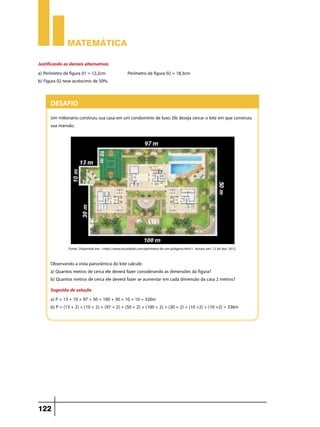 Matemática

Justificando as demais alternativas
a) Perímetro da figura 01 = 12,2cm                   Perímetro da figura 02 = 18,3cm
b) Figura 02 teve acréscimo de 50%.


      Desafio
      Um milionário construiu sua casa em um condomínio de luxo. Ele deseja cercar o lote em que construiu
      sua mansão.




               Fonte: Disponível em: <http://www.escolakids.com/perimetro-de-um-poligono.htm/>. Acesso em: 12 de dez. 2012.


      Observando a vista panorâmica do lote calcule:
      a) Quantos metros de cerca ele deverá fazer considerando as dimensões da figura?
      b) Quantos metros de cerca ele deverá fazer se aumentar em cada dimensão da casa 2 metros?
      Sugestão de solução
      a) P = 13 + 10 + 97 + 50 + 100 + 30 + 10 + 10 = 320m
      b) P = (13 + 2) + (10 + 2) + (97 + 2) + (50 + 2) + (100 + 2) + (30 + 2) + (10 +2) + (10 +2) = 336m




122
 