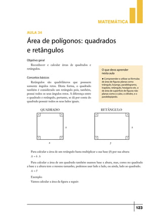 Matemática

AULA 34

Área de polígonos: quadrados
e retângulos
Objetivo geral
   Reconhecer e calcular áreas de quadrados e
retângulos.                                                     O que devo aprender
                                                                nesta aula
Conceitos básicos                                               u Compreender e utilizar as fórmulas
   Retângulos são quadriláteros que possuem                     de área de figuras planas como
                                                                triângulo, losango, paralelogramo,
somente ângulos retos. Desta forma, o quadrado
                                                                trapézio, retângulo, hexágono etc. e
também é considerado um retângulo pois, também,                 de área de superfície de figuras não
possui todos os seus ângulos retos. A diferença entre           planas como o cubo, o cilindro, e o
o quadrado e retângulo, portanto, se dá por conta do            paralelepípedo.
quadrado possuir todos os seus lados iguais.




   Para calcular a área de um retângulo basta multiplicar a sua base (b) por sua altura:
   A=b.h

   Para calcular a área de um quadrado também usamos base x altura, mas, como no quadrado
a base e a altura tem o mesmo tamanho, podemos usar lado x lado, ou ainda, lado ao quadrado.
   A = l2

   Exemplo:
   Vamos calcular a área da figura a seguir:




                                                                                                 123
 