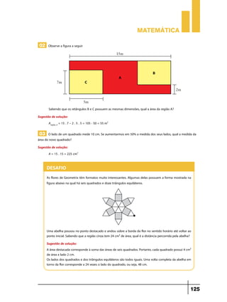 Matemática

 02 Observe a figura a seguir




        Sabendo que os retângulos B e C possuem as mesmas dimensões, qual a área da região A?
Sugestão de solução:
       Aregião_A = 15 . 7 – 2 . 5 . 5 = 105 - 50 = 55 m2

 03 O lado de um quadrado mede 10 cm. Se aumentarmos em 50% a medida dos seus lados, qual a medida da
área do novo quadrado?
Sugestão de solução:
       A = 15 . 15 = 225 cm2


       Desafio
       As flores de Geometrix têm formatos muito interessantes. Algumas delas possuem a forma mostrada na
       figura abaixo na qual há seis quadrados e doze triângulos equiláteros.




       Uma abelha pousou no ponto destacado e andou sobre a borda da flor no sentido horário até voltar ao
       ponto inicial. Sabendo que a região cinza tem 24 cm² de área, qual é a distância percorrida pela abelha?
       Sugestão de solução:
       A área destacada corresponde à soma das áreas de seis quadrados. Portanto, cada quadrado possui 4 cm²
       de área e lado 2 cm.
       Os lados dos quadrados e dos triângulos equiláteros são todos iguais. Uma volta completa da abelha em
       torno da flor corresponde a 24 vezes o lado do quadrado, ou seja, 48 cm.




                                                                                                              125
 