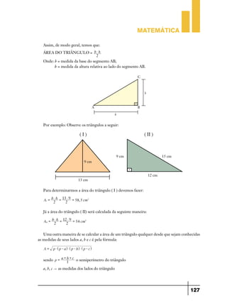 Matemática

   Assim, de modo geral, temos que:
   ÁREA DO TRIÂNGULO = b $ h
                                  2
   Onde: b = medida da base do segmento AB;
         h = medida da altura relativa ao lado do segmento AB.




   Por exemplo: Observe os triângulos a seguir:




   Para determinarmos a área do triângulo ( I ) devemos fazer:
        b $ h = 13 $ 9 =
   AI =                  58, 5 cm2
         2        2

   Já a área do triângulo ( II) será calculada da seguinte maneira:
         b $ h = 12 $ 9 =
   AII =                  54 cm2
          2        2

   Uma outra maneira de se calcular a área de um triângulo qualquer desde que sejam conhecidas
as medidas de seus lados a, b e c é pela fórmula:

   A=    p $ ^ p - ah $ ^ p - bh $ ^ p - ch

              +b+
   sendo p = a 3 c o semiperímetro do triângulo

   a, b, c " as medidas dos lados do triângulo




                                                                                        127
 