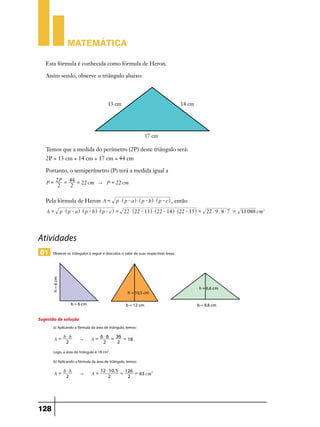 Matemática

   Esta fórmula é conhecida como fórmula de Heron.

   Assim sendo, observe o triângulo abaixo:




   Temos que a medida do perímetro (2P) deste triângulo será:
   2P = 13 cm + 14 cm + 17 cm = 44 cm

   Portanto, o semiperímetro (P) terá a medida igual a
        2P = 44 =
   P=             22 cm " P = 22 cm
         2   2

   Pela fórmula de Heron A =                 p $ ^ p - ah $ ^ p - bh $ ^ p - ch , então
   A=      p $ ^ p - ah $ ^ p - bh $ ^ p - ch = 22 $ ^22 - 13h $ ^22 - 14h $ ^22 - 15h = 22 $ 9 $ 8 $ 7 = 11 088 cm2




Atividades
01    Observe os triângulos a seguir e descubra o valor de suas respectivas áreas.




Sugestão de solução
       a) Aplicando a fórmula da área de triângulo, temos:
           b$h                   6 $ 6 = 36 =
        A=             "      A=              18 .
            2                     2      2

       Logo, a área do triângulo é 18 cm2.
       b) Aplicando a fórmula da área de triângulo, temos:
           b$h                      12 $ 10, 5 126
        A=             "      A=              =    = 63 cm2
            2                           2       2




128
 