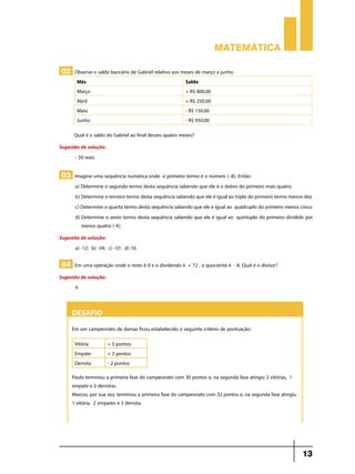 Matemática

 02 Observe o saldo bancário de Gabriel relativo aos meses de março a junho.
        Mês                                               Saldo
        Março                                             + R$ 800,00
        Abril                                             + R$ 250,00
        Maio                                              - R$ 150,00
        Junho                                             - R$ 950,00

       Qual é o saldo do Gabriel ao final desses quatro meses?
Sugestão de solução:
      - 50 reais

 03 Imagine uma sequência numérica onde o primeiro termo é o número (–8). Então:
       a) Determine o segundo termo desta sequência sabendo que ele é o dobro do primeiro mais quatro.
       b) Determine o terceiro termo desta sequência sabendo que ele é igual ao triplo do primeiro termo menos dez.
       c) Determine o quarto termo desta sequência sabendo que ele é igual ao quádruplo do primeiro menos cinco.
       d) Determine o sexto termo desta sequência sabendo que ele é igual ao quíntuplo do primeiro dividido por
          menos quatro (-4).
Sugestão de solução:
      a) -12; b) -34; c) -37; d) 10.

 04 Em uma operação onde o resto é 0 e o dividendo é + 72 , o quociente é - 8. Qual é o divisor?
Sugestão de solução:
      9


     Desafio
     Em um campeonato de damas ficou estabelecido o seguinte critério de pontuação:

       Vitória         + 5 pontos
       Empate          + 3 pontos
       Derrota         - 2 pontos
     Paulo terminou a primeira fase do campeonato com 30 pontos e, na segunda fase atingiu 3 vitórias, 1
     empate e 2 derrotas.
     Marcos, por sua vez, terminou a primeira fase do campeonato com 32 pontos e, na segunda fase atingiu
     1 vitória, 2 empates e 3 derrota.




                                                                                                              13
 
