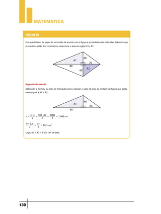 Matemática


  Desafio
  Um quadrilátero de papel foi recortado de acordo com a figura e as medidas nela indicadas. Sabendo que
  as medidas estão em centímetros, determine a área da região A1+ A2.




  Sugestão de solução
  Aplicando a fórmula da área de triângulo,vamos calcular o valor da área da metade da figura que exata-
  mente igual a A1 + A2:




     b $ h = 100 $ 60 = 6000 =
  A=                           3 000 cm2
      2         2        2

      14 $ 5, 5 77
               =   = 38, 5 cm2
         2       2

  Logo, A1 + A2 = 3 000 cm2 de área.




130
 