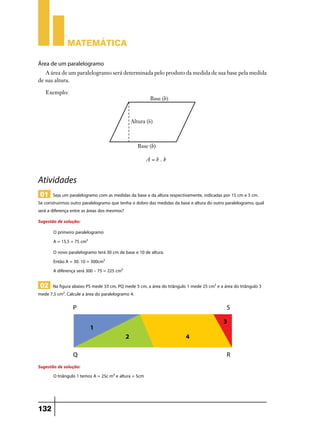 Matemática

Área de um paralelogramo
   A área de um paralelogramo será determinada pelo produto da medida de sua base pela medida
de sua altura.

   Exemplo:




                                                       A=b.h


Atividades
 01 Seja um paralelogramo com as medidas da base e da altura respectivamente, indicadas por 15 cm e 5 cm.
Se construirmos outro paralelogramo que tenha o dobro das medidas da base e altura do outro paralelogramo, qual
será a diferença entre as áreas dos mesmos?
Sugestão de solução:
       O primeiro paralelogramo
       A = 15.5 = 75 cm²
       O novo paralelogramo terá 30 cm de base e 10 de altura.
       Então A = 30. 10 = 300cm²
       A diferença será 300 – 75 = 225 cm²

 02 Na figura abaixo PS mede 33 cm, PQ mede 5 cm, a área do triângulo 1 mede 25 cm² e a área do triângulo 3
mede 7,5 cm². Calcule a área do paralelogramo 4.




Sugestão de solução:
       O triângulo 1 temos A = 25c m² e altura = 5cm




132
 