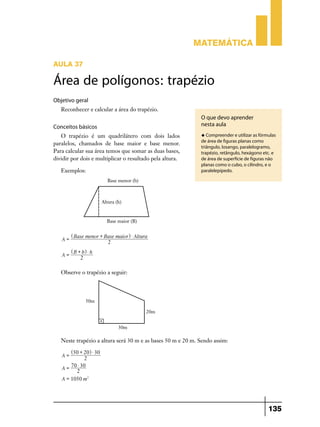 Matemática

AULA 37

Área de polígonos: trapézio
Objetivo geral
   Reconhecer e calcular a área do trapézio.
                                                             O que devo aprender
Conceitos básicos                                            nesta aula
   O trapézio é um quadrilátero com dois lados               u Compreender e utilizar as fórmulas
                                                             de área de figuras planas como
paralelos, chamados de base maior e base menor.
                                                             triângulo, losango, paralelogramo,
Para calcular sua área temos que somar as duas bases,        trapézio, retângulo, hexágono etc. e
dividir por dois e multiplicar o resultado pela altura.      de área de superfície de figuras não
                                                             planas como o cubo, o cilindro, e o
   Exemplos:                                                 paralelepípedo.




        ^ Base menor + Base maior h $ Altura
   A=
                         2
        ^ B + bh $ h
   A=
             2

   Observe o trapézio a seguir:




   Neste trapézio a altura será 30 m e as bases 50 m e 20 m. Sendo assim:
        ^50 + 20h $ 30
   A=
              2
       70 $ 30
   A=
         2
   A = 1050 m2




                                                                                              135
 