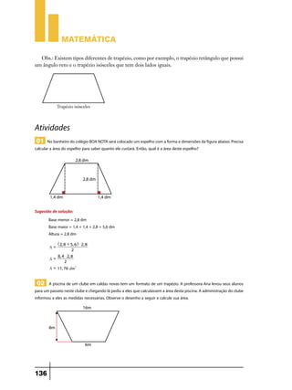 Matemática

  Obs.: Existem tipos diferentes de trapézio, como por exemplo, o trapézio retângulo que possui
um ângulo reto e o trapézio isósceles que tem dois lados iguais.




Atividades
01 No banheiro do colégio BOA NOTA será colocado um espelho com a forma e dimensões da figura abaixo. Precisa
calcular a área do espelho para saber quanto ele custará. Então, qual é a área deste espelho?




Sugestão de solução:
       Base menor = 2,8 dm
       Base maior = 1,4 + 1,4 + 2,8 = 5,6 dm
       Altura = 2,8 dm
             ^2, 8 + 5, 6h $ 2, 8
        A=
                      2
            8, 4 $ 2, 8
        A=
                2
        A = 11, 76 dm2


 02 A piscina de um clube em caldas novas tem um formato de um trapézio. A professora Ana levou seus alunos
para um passeio neste clube e chegando lá pediu a eles que calculassem a área desta piscina. A administração do clube
informou a eles as medidas necessárias. Observe o desenho a seguir e calcule sua área.




136
 