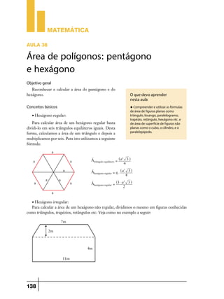 Matemática

AULA 38

Área de polígonos: pentágono
e hexágono
Objetivo geral
   Reconhecer e calcular a área do pentágono e do
hexágono.                                                                    O que devo aprender
                                                                             nesta aula
Conceitos básicos                                                            u Compreender e utilizar as fórmulas
                                                                             de área de figuras planas como
   • Hexágono regular:                                                       triângulo, losango, paralelogramo,
                                                                             trapézio, retângulo, hexágono etc. e
   Para calcular área de um hexágono regular basta                           de área de superfície de figuras não
dividi-lo em seis triângulos equiláteros iguais. Desta                       planas como o cubo, o cilindro, e o
forma, calculamos a área de um triângulo e depois a                          paralelepípedo.

multiplicamos por seis. Para isto utilizamos a seguinte
fórmula:



                                        Átriângulo equilátero = ^a 3 h
                                                                  2


                                                                    4

                                        Áhexágono regular = 6 $ ^a
                                                                     2
                                                                             3h
                                                                         4

                                        Áhexágono regular = ^3 $ a 3 h
                                                                  2


                                                                  2



  • Hexágono irregular:
  Para calcular a área de um hexágono não regular, dividimos o mesmo em figuras conhecidas
como triângulos, trapézios, retângulos etc. Veja como no exemplo a seguir:




138
 