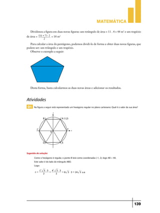 Matemática

   Dividimos a figura em duas novas figuras: um retângulo de área = 11 . 4 = 44 m2 e um trapézio
de área = ^11 + 7h $ 2 = 18 m2
               2
   Para calcular a área do pentágono, podemos dividi-lo de forma a obter duas novas figuras, que
podem ser: um triângulo e um trapézio.
   Observe o exemplo a seguir:




   Desta forma, basta calcularmos as duas novas áreas e adicionar os resultados.



Atividades
 01 Na figura a seguir está representado um hexágono regular no plano cartesiano. Qual é o valor da sua área?




Sugestão de solução:
       Como o hexágono é regular, o ponto B terá como coordenadas (-1, 2), logo AB = 4A.
       Este valor é do lado do triângulo ABO.
       Logo:
            L2   3 $3   42 3 $ 3
       A=             =          = 8 3 $ 3 = 24 3 u.a
                 2         2




                                                                                                         139
 
