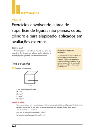 Matemática

Aula 40

Exercícios envolvendo a área de
superfície de figuras não planas: cubo,
cilindro e paralelepípedo, aplicados em
avaliações externas
Objetivo geral
   Compreender e calcular a medida da área de                           O que devo aprender
superfície de figuras não planas: cubo, cilindro e                      nesta aula
paralelepípedo, aplicados em avaliações externas.                       u Compreender e utilizar as fórmulas
                                                                        de área de figuras planas como
                                                                        triângulo, losango, paralelogramo,
                                                                        trapézio, retângulo, hexágono etc. e
Itens e questões                                                        de área de superfície de figuras não
                                                                        planas como o cubo, o cilindro, e o
                                                                        paralelepípedo.
 01 Observe o cubo a seguir.




       A área dessa figura planificada é
       (A) 8 cm2.
       (B) 24 cm2.
       (C) 64 cm2.
       (D) 512 cm2.
Sugestão de solução
       Sabemos que o cubo tem 6 faces iguais, para obter a medida da área total dessa figura planificada devemos
       calcular o valor da área de uma face e em seguida multiplicar esse resultado por seis. Assim temos:
       Área de uma face = 8 x 8 = 64 cm2.
       Área total da figura planificada 64 x 6 = 512 cm2.
       Portanto, a área da figura planifica será 512 cm2.




146
 