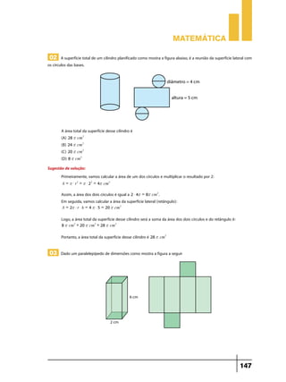 Matemática

 02 A superfície total de um cilindro planificado como mostra a figura abaixo, é a reunião da superfície lateral com
os círculos das bases.




        A área total da superfície desse cilindro é
        (A) 28 r cm2 	
        (B) 24 r cm2 	
        (C) 20 r cm2 	
        (D) 8 r cm2 	
Sugestão de solução:
       Primeiramente, vamos calcular a área de um dos círculos e multiplicar o resultado por 2:
        A = r $ r2 = r $ 22 = 4r cm2

        Assim, a área dos dois círculos é igual a 2 $ 4r = 8r cm2 .
        Em seguida, vamos calcular a área da superfície lateral (retângulo):
        A = 2r $ r $ h = 4 r $ 5 = 20 r cm2

        Logo, a área total da superfície desse cilindro será a soma da área dos dois círculos e do retângulo é:
        8 r cm2 + 20 r cm2 + 28 r cm2

        Portanto, a área total da superfície desse cilindro é 28 r cm2

 03 Dado um paralelepípedo de dimensões como mostra a figura a seguir




                                                                                                                  147
 