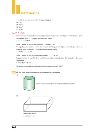 Matemática

       A medida da área total da superfície desse paralelepípedo é
       (A) 8 cm2.
       (B) 24 cm2.
       (C) 48 cm2.
       (D) 56 cm2.
Sugestão de solução:
       Primeiramente, vamos calcular a medida da área de um dos quadrados e multiplicar o resultado por 2. Como
       no quadrado temos l = 2 cm, basta fazer o seguinte calculo.
       A = l x l = 2 x 2 = 4 cm2
       Assim, a medida da área dos dois quadrados é A = 2 x 4 = 8 cm2.
       Em seguida, vamos calcular a medida da área de um dos retângulos e multiplicar o resultado por 4. Como no
       retângulo temos b = 2 cm e h = 6 cm, basta fazer o seguinte calculo.
       A = b x h = 2 x 6 = 12 cm2
       Assim, a medida da área dos quatro retângulos é A = 2 x 12 = 48 cm2.
       Logo, a área total da superfície desse paralelepípedo será a soma da área dos dois quadrados e dos quatro
       retângulos é:
       8 cm2 + 48 cm2 = 56 cm2
       Portanto, a medida da área total da superfície desse paralelepípedo é 56 cm2.


 04 Em cada sólido representado a seguir, calcule a medida de sua área total
       a)	



                                      Cilindro circular reto com 6 cm de raio da base e 12 cm de altura




       b)	




                  Medidas das arestas:
                  2 cm, 4 cm e 6 cm




148
 