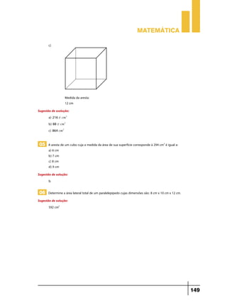 Matemática

       c)	




                  Medida da aresta:
                  12 cm
Sugestão de ssolução:
       a) 216 r cm2 	
       b) 88 r cm2 	
       c) 864 cm2 	


05 A aresta de um cubo cuja a medida da área de sua superfície corresponde à 294 cm2 é igual a:
       a) 6 cm
       b) 7 cm
       c) 8 cm
       d) 9 cm
Sugestão de solução:
       b.

06 Determine a área lateral total de um paralelepípedo cujas dimensões são: 8 cm x 10 cm x 12 cm.
Sugestão de solução:
       592 cm2




                                                                                                    149
 