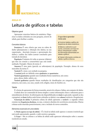 Matemática

Aula 41

Leitura de gráficos e tabelas
Objetivo geral
   Apresentar conceitos básicos de estatística. Orga-
nizar os dados coletados em uma pesquisa, através de             O que devo aprender
tabela, para facilitar a análise.                                nesta aula
                                                                 u Construir tabelas e gráficos de

Conceitos básicos                                                frequências de dados estatísticos;

   Estatística: É uma ciência que atua na coleta de              u Elaborar, oralmente ou por
                                                                 escrito, conclusões com base em
dados (planejamento e obtenção dos dados), na sua                leitura, interpretação e análise
organização, descrição (resumo e apresentação dos                de informações apresentadas em
dados) e análise dos dados (extrair conclusões para              tabelas e gráficos.
tomada de decisões).                                             u Traduzir informações contidas em
   População: Conjunto de todas as pessoas (objetos)             tabelas e gráficos diversos.
que têm em comum a característica que está sendo
analisada. Exemplo: Alunos da turma A
   Amostra: É uma parte (parcela ou subconjunto) da população. Exemplo: alunos do sexo
masculino da turma A
   Variável: É o item a ser avaliado na pesquisa.
   A variável pode ser definida como qualitativa ou quantitativa.
   Variável quantitativa: quando seus resultados forem numéricos, tais como:
   peso, altura, idade, salário, etc.
   Variável qualitativa: quando forem resultados de classificações em categorias que não são
números, tais como, cor, sexo, estado civil, religião, times de futebol, etc.

Tabela
   É a forma de apresentar de forma resumida, através de colunas e linhas, um conjunto de dados.
   A tabela deve ser construída de forma simples e conter informações claras e suficientes para o
entendimento do leitor. As informações são disponibilizadas no título (o quê,onde e quando se deu
a pesquisa), na fonte (indica onde foram coletados os dados) e nas colunas (variáveis e frequências).
   Construção de tabela: A primeira coluna da tabela apresenta a variável e a segunda coluna
consiste nas frequências absolutas, ou seja, o número absoluto de ocorrências encontradas. Outras
colunas serão inseridas posteriormente, com a inclusão de novos conteúdos.

Elementos essenciais em uma tabela:
   1. Título (aparece no topo da tabela) – É o local na tabela onde aparece o assunto (variável) que
está sendo apresentado, quando e onde ocorreu a pesquisa.
   2. Corpo – São as colunas e as linhas da tabela onde aparecem informações sobre o assunto
(variável) em estudo.




150
 