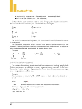 Matemática

   	 Se houverem três números após a vírgula será usada a expressão milésimos.
      u 2,075 (lê-se: dois mil e setenta e cinco milésimos).


   É válido salientar que todo número escrito na forma de fração pode ser escrito como decimal.
Para isso basta dividir o numerador pelo denominador. Veja os exemplos:

    3 =                                  - 11 =- 1, 22222.......
        0, 3 	
   10                                       9

     4 =                                  71 =
         0, 8 	                                0, 71
     5                                   100

   13 =                                  8 =
        0, 65 	                              1, 6
   20                                    5

   Este processo é extremamente importante para auxiliar na localização de um número racional
na reta numérica.
   Para transformar um número decimal em uma fração decimal, escreve-se uma fração cujo
numerador é o numero decimal sem vírgula, o denominador será o algarismo um (1) seguido de
tantos zeros quanto forem as casas decimais do número decimal dado.
   Exemplos:

                  =     122              13                                                 3
   1, 22                    		 0, 013 =      			                                    0, 3 =
                        100             1000                                               10

  duas casas          dois zeros


Comparando dois números decimais
   Para comparar dois números decimais é necessário, primeiramente, igualar as casas decimais
dos dois, acrescentando zeros á direita do número que possuir menor quantidade de algarismos.
Em seguida, é preciso eliminar a vírgula de ambos. Após o desenvolvimento destas duas etapas
faz-se a comparação dos produtos finais.

   Exemplos:
   Vamos comparar os números 0,197 e 0,0987, usando os sinais: < (menor), > (maior) ou =
   (igual).

   0, 0987                 0, 1970
      S                      S
      4 casas         acrescenta-se um zero para igualar as casas decimais com o outro número

   Elimina-se a vírgula dos dois números e os compara:
   987 e 1970 " 987 < 1970.
   Logo, 0,0987 < 0,197




20
 