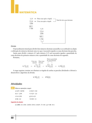 Matemática

                                 3, 21     "      Duas casas após a vírgula
                                                                                     Total de três casas decimais
                                 # 2, 4    "      Uma casa após a vírgula
                                 1284
                                 642 +
                                 7 704                  3, 21
                                                        # 2, 4
                                                        1284
                                                        642 +
                                                        7, 704



Divisão
   O procedimento inicial para dividir dois números decimais assemelha-se ao utilizado na adição
e subtração de números decimais uma vez que é necessário igualar as casas decimais das parcelas.
   Assim, para dividir o número 4,7 pelo número 2,35 será necessário igualar a quantidade de
casas decimais do primeiro número com a quantidade de casas decimais do segundo.
   Portanto,
                                                                   Mesma quantidade
                                    Uma casa        Duas casas     de casas decimais
                                     decimal        decimais
                                              ?     ?              ?       ?
                    4, 7 2, 35     "       4, 7 2, 35       "    4, 70 2, 35     "      4, 70 2, 35

   A etapa seguinte consiste em eliminar as vírgulas de ambas as parcelas (dividendo e divisor) e
desenvolver o algoritmo da divisão.

                                          4, 70 2, 35      "     470 235



Atividades
 01 Efetue as operações a seguir:
       a) 2,47 + 0,0165          e) 32,51 + 0,4
       b) 3 – 1,276              f) 13,31 – 2,3
       c) 4 x 2,195              g) 5,2 x 2,3
       d) 66 : 2,2               h) 4,50 : 1,5
Sugestão de solução:
      a) 2,4865; b) 1,724; c) 8,78; d) 30; e) 32,91; f) 11,01; g) 11,96; h) 3.




22
 