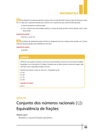Matemática

02 Dona Ângela foi ao supermercado fazer compras e levou consigo R$ 50,00. Comprou 3 latas de milho que custam
R$ 1,15 cada uma, 1 pacote de macarrão que custa R$ 2,10 e 2 kg de carne que custam R$ 9,80 cada quilo.
       a)	 Quanto ela gastou no supermercado?
       b)	Com o total do troco dona Ângela comprou 3,5 metros de tecido par fazer cortinas. Quanto custa o metro
           desse tecido?
Sugestão de solução:
      a) R$ 25,15; b) R$ 7,10.

 03 Uma fábrica de refrigerantes produz 55 litros de refrigerante por hora e deseja encher garrafas com 2,5 litros
cada uma. Quantas garrafas serão utilizadas em uma hora?
Sugestão de solução:
      22 garrafas


      Desafio
      (UFRJ) Em uma viagem ao exterior o carro de um turista brasileiro consumiu, em uma semana, 50 galões
      de gasolina, a um custo total de 152 dólares. Considere que um dólar, durante a semana da viagem, valia
      1,60 reais e que a capacidade do galão é de 3,8 L.
      Durante essa semana, o valor, em reais, de 1 L de gasolina era de:
      a) 1,28
      b) 1,40
      c) 1,75
      d) 1,90
      Sugestão de solução:
      Letra a




Aula 05

Conjunto dos números racionais (Q ):
Equivalência de frações
Objetivo geral
   Relembrar o conceito de frações equivalentes.




                                                                                                                23
 