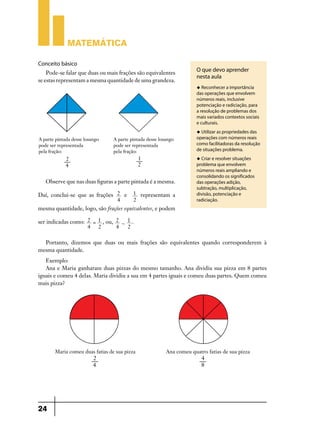 Matemática

Conceito básico
    Pode-se falar que duas ou mais frações são equivalentes
                                                                 O que devo aprender
                                                                 nesta aula
se estas representam a mesma quantidade de uma grandeza.
                                                                 u Reconhecer a importância
                                                                 das operações que envolvem
                                                                 números reais, inclusive
                                                                 potenciação e radiciação, para
                                                                 a resolução de problemas dos
                                                                 mais variados contextos sociais
                                                                 e culturais.
                                                                 u Utilizar as propriedades das
                                                                 operações com números reais
                                                                 como facilitadoras da resolução
                                                                 de situações problema.
                                                                 u Criar e resolver situações
                                                                 problema que envolvem
                                                                 números reais ampliando e
                                                                 consolidando os significados
   Observe que nas duas figuras a parte pintada é a mesma.       das operações adição,
                                                                 subtração, multiplicação,
Daí, conclui-se que as frações 2 e      1 representam a          divisão, potenciação e
                               4        2                        radiciação.
mesma quantidade, logo, são frações equivalentes, e podem

ser indicadas como: 2 = 1 , ou, 2 + 1 .
                    4   2       4   2

  Portanto, dizemos que duas ou mais frações são equivalentes quando corresponderem à
mesma quantidade.
   Exemplo:
   Ana e Maria ganharam duas pizzas do mesmo tamanho. Ana dividiu sua pizza em 8 partes
iguais e comeu 4 delas. Maria dividiu a sua em 4 partes iguais e comeu duas partes. Quem comeu
mais pizza?




24
 