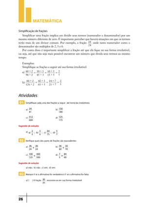 Matemática

Simplificação de frações
   Simplificar uma fração implica em dividir seus termos (numerador e denominador) por um
mesmo número diferente de zero. É importante perceber que haverá situações em que os termos
terão mais de um divisor comum. Por exemplo, a fração 18 onde tanto numerador como o
denominador são múltiplos de 2, 3 e 6.                     24
   Por conta disso é importante simplificar a fração até que ela fique na sua forma irredutível,
ou seja, até que não seja mais possível encontrar um número que divida seus termos ao mesmo
tempo.

   Exemplos:
   Simplifique as frações a seguir até sua forma irredutível:
   a) 60 ' 2 = 30 ' 3 = 10 ' 5 = 2
      90 ' 2   45 ' 3 15 ' 5 3

         84 ' 2 = 42 ' 3 = 14 ' 7 = 2
   b)
        126 ' 2   63 ' 3   21 ' 7 3



Atividades
 01 Simplifique cada uma das frações a seguir até torná-las irredutíveis.
        a)   54                                  b)   150
             81    	                                  180

        c)   512                                 d)   125
             600       	                              175

Sugestão de solução:
        a) a)   2      5      64     5
                  ; b)   ; c)    ; d) .
                3      6      75     7

 02 Verifique quais dos pares de frações são equivalentes:
        a)   36   36                             b)   36   50
                e                                        e
             24   24       	                          60   70

        c)   100
                 e
                   400                           d)   7
                                                        e
                                                          84
             125   500         	                      5   60

Sugestão de solução:
       a) não; b) não; c) sim; d) sim.

 03 Marque V se a afirmativa for verdadeira e F se a afirmativa for falsa.
        a) ( ) A fração            30   encontra-se em sua forma irredutível.
                                   35




26
 