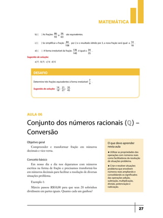 Matemática

        b) ( ) As frações   86   56      são equivalentes.
                               e
                            93   63

        c) ( ) Se simplificar a fração    84   por 2 e o resultado obtido por 3, a nova fração será igual a   14   .
                                         108                                                                  18

        d) ( ) A forma irredutível da fração    136   é igual a   34   .
                                                140               35
Sugestão de solução:
       a) F; b) F; c) V; d) V.


      Desafio
                                                                  7
      Determine três frações equivalentes à forma irredutível          .
                                                                  9
                                 14 21 35
      Sugestão de solução:         ;  ;
                                 18 27 45




AULA 06

Conjunto dos números racionais (Q ) –
Conversão
Objetivo geral                                                                      O que devo aprender
   Compreender e transformar fração em números                                      nesta aula
decimais e vice-versa.                                                              u Utilizar as propriedades das
                                                                                    operações com números reais
                                                                                    como facilitadoras da resolução
Conceito básico                                                                     de situações problema.
    Em nosso dia a dia nos deparamos com números                                    u Criar e resolver situações
escritos na forma de fração e precisamos transformá-los                             problema que envolvem
em números decimais para facilitar a resolução de diversas                          números reais ampliando e
situações problema.                                                                 consolidando os significados
                                                                                    das operações adição,
                                                                                    subtração, multiplicação,
    Exemplo 1:
                                                                                    divisão, potenciação e
   Márcio passou R$10,00 para que seus 20 sobrinhos                                 radiciação.
dividissem em partes iguais. Quanto cada um ganhou?




                                                                                                                       27
 