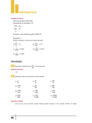 Matemática

Sugestão de solução:
    Total em dinheiro: R$ 10,00
    Quantidade de sobrinhos: 20
     100           20
     100           0, 5
         0
    Portanto, cada sobrinho ganhará R$ 0,50.

    Exemplo 2:
    Efetue a divisão e escreva na forma decimal
         32 =          125 =
    a)        3, 2 	b)       1, 25
         10            100
           5 =                                28 =
    c)         0, 005 	                 d)         0, 028
         1000                                1000
           5 =
    e)         0, 005
         1000



Atividades
 01 Represente a fração decimal      121     na forma decimal.
                                     100
Sugestão de solução:
       1,21

 02 Represente cada uma das frações na forma decimal.

         a)    2    	                   b)   35   	c)                        518
              10                             10                              10

         d)   3 148       	e)                 68   	f)                       448
               10                            100                             100

         g)   2 634       	h)                 538     	                 i)   5 114
               100                           1 000                           1 000

         j)   8 356       	             l)    4 761   	m)                     15 832
              1 000                          10 000                           10 000

Sugestão de solução:
       a) 0,2; b) 3,5; c) 51,8; d) 314,8; e) 0,68; f) 4,48; g) 26,34; h) 0,538; i) 5,114; j) 8,356; l) 0,4761; m) 1,5832.




28
 